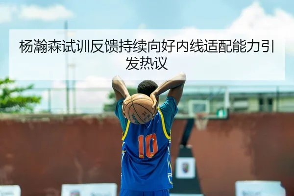 杨瀚森试训反馈持续向好内线适配能力引发热议