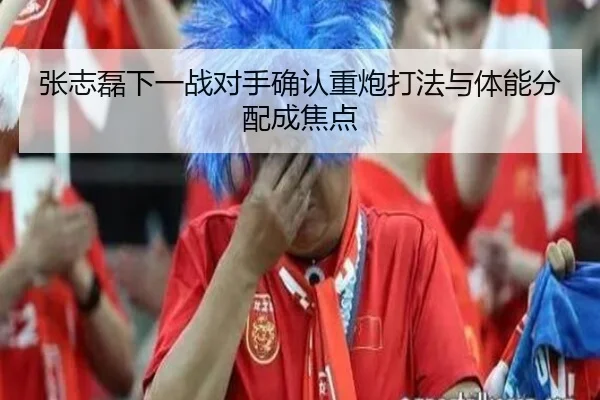 张志磊下一战对手确认重炮打法与体能分配成焦点