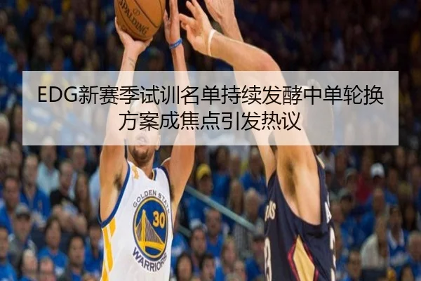 EDG新赛季试训名单持续发酵中单轮换方案成焦点引发热议