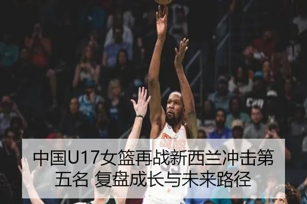 中国U17女篮再战新西兰冲击第五名 复盘成长与未来路径