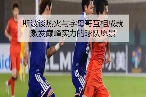 斯波谈热火与字母哥互相成就 激发巅峰实力的球队愿景