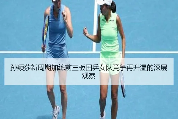 孙颖莎新周期加练前三板国乒女队竞争再升温的深层观察